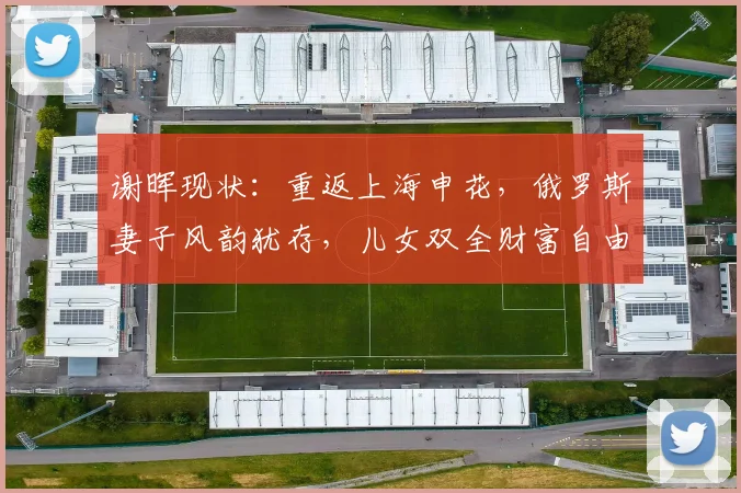 谢晖现状：重返上海申花，俄罗斯妻子风韵犹存，儿女双全财富自由