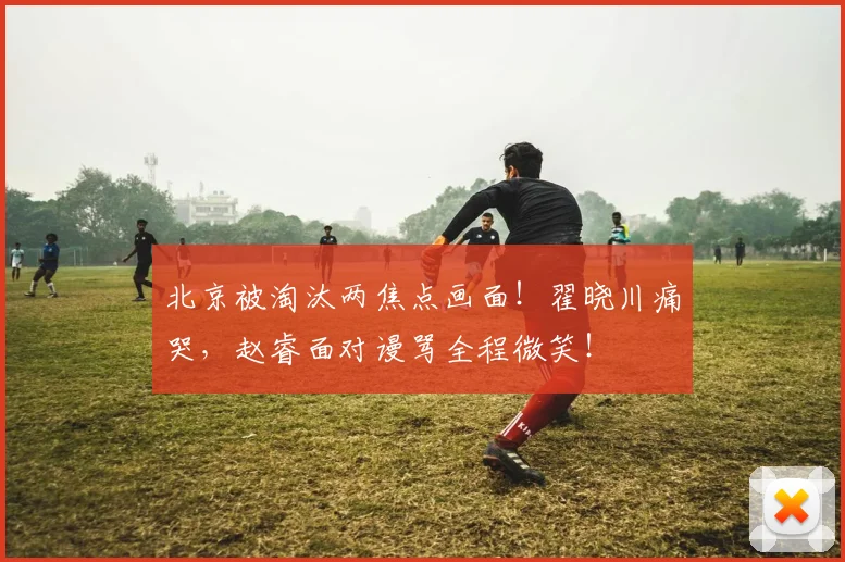 北京被淘汰两焦点画面！翟晓川痛哭，赵睿面对谩骂全程微笑！