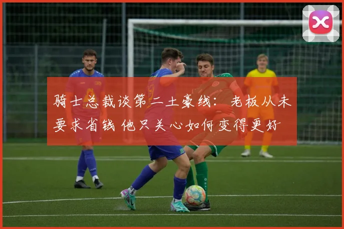 骑士总裁谈第二土豪线：老板从未要求省钱 他只关心如何变得更好