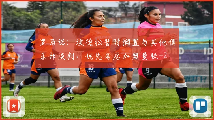 罗马诺：埃德松暂时搁置与其他俱乐部谈判，优先考虑加盟曼联