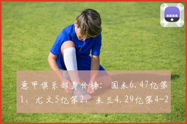 意甲俱乐部身价榜：国米6.47亿第1，尤文5亿第2，米兰4.29亿第4