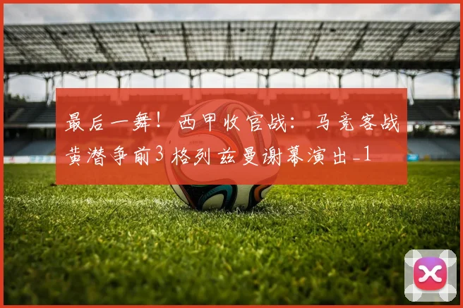 最后一舞！西甲收官战：马竞客战黄潜争前3 格列兹曼谢幕演出_1