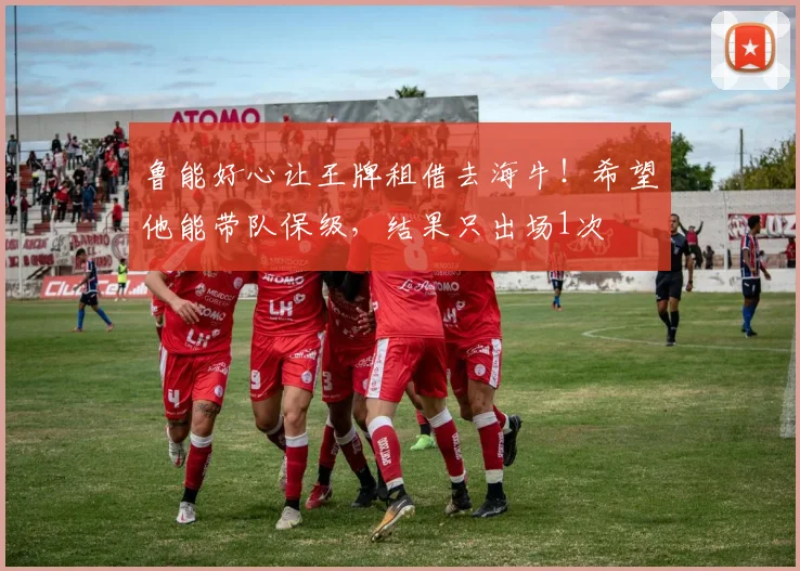 鲁能好心让王牌租借去海牛!希望他能带队保级,结果只出场1次