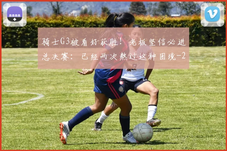 骑士G3被看好获胜！老板坚信必进总决赛：已经两次熬过这种困境