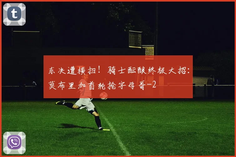 东决遭横扫！骑士酝酿终极大招：莫布里加首轮抢字母哥