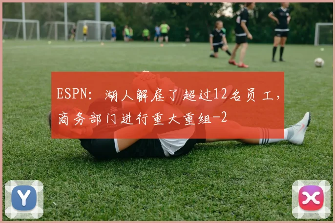 ESPN：湖人解雇了超过12名员工，商务部门进行重大重组