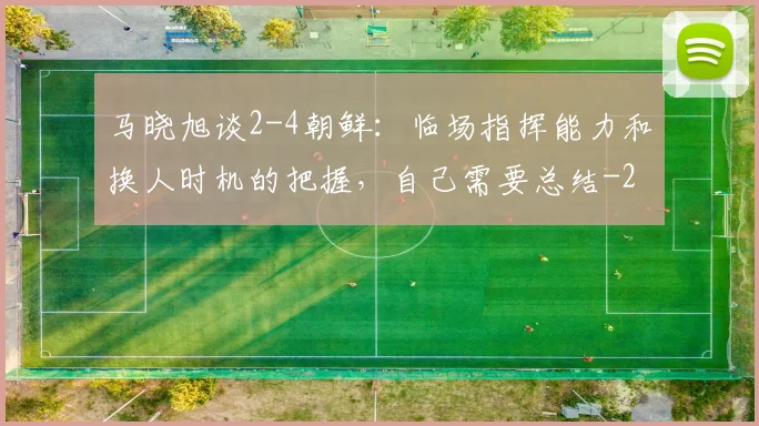 马晓旭谈2-4朝鲜：临场指挥能力和换人时机的把握，自己需要总结