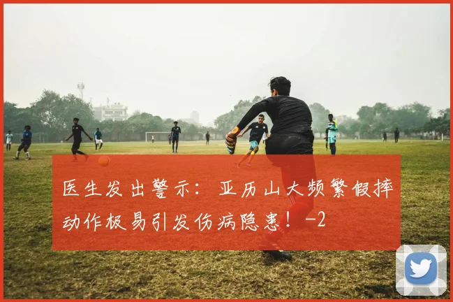 医生发出警示：亚历山大频繁假摔动作极易引发伤病隐患！