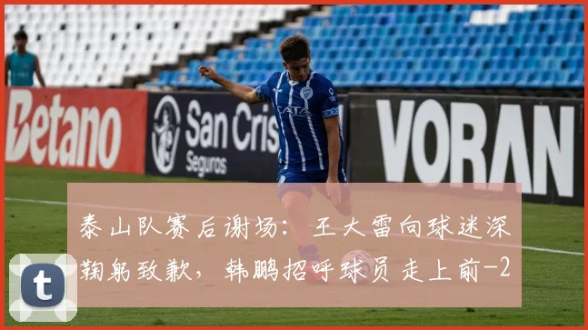 泰山队赛后谢场：王大雷向球迷深鞠躬致歉，韩鹏招呼球员走上前
