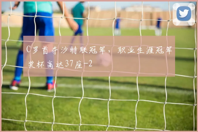 C罗首夺沙特联冠军，职业生涯冠军奖杯高达37座