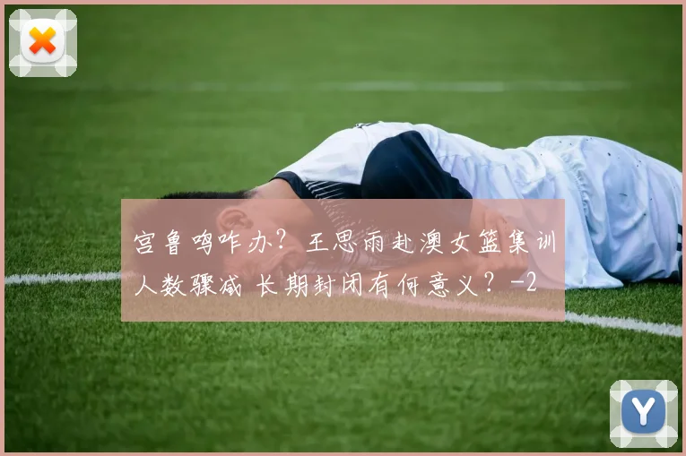 宫鲁鸣咋办？王思雨赴澳女篮集训人数骤减 长期封闭有何意义？