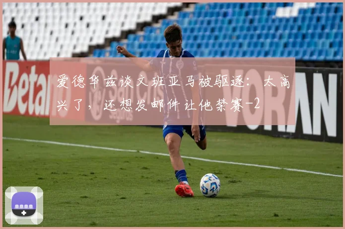 爱德华兹谈文班亚马被驱逐:太高兴了,还想发邮件让他禁赛
