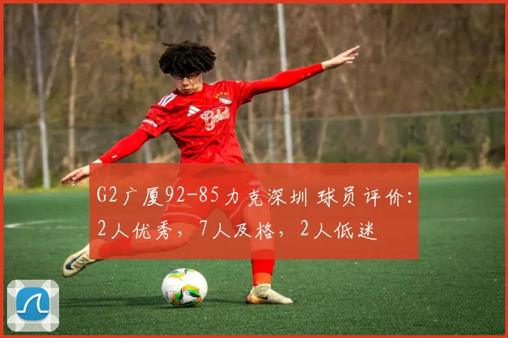 G2广厦92-85力克深圳 球员评价：2人优秀，7人及格，2人低迷