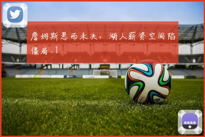 詹姆斯悬而未决，湖人薪资空间陷僵局_1
