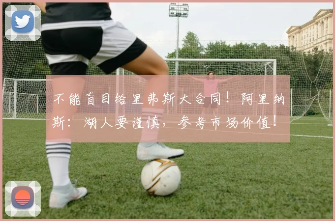 不能盲目给里弗斯大合同！阿里纳斯：湖人要谨慎，参考市场价值！