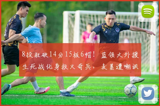 8投狂砍14分15板6帽！蓝领大外援生死战化身救火奇兵，麦基遭嘲讽
