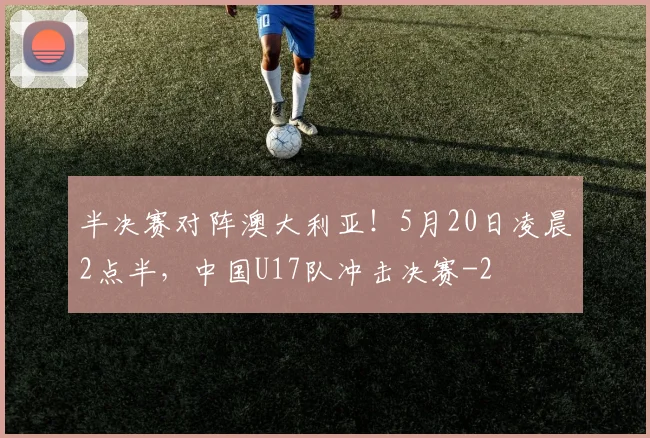 半决赛对阵澳大利亚！5月20日凌晨2点半，中国U17队冲击决赛