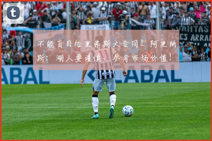 不能盲目给里弗斯大合同！阿里纳斯：湖人要谨慎，参考市场价值！