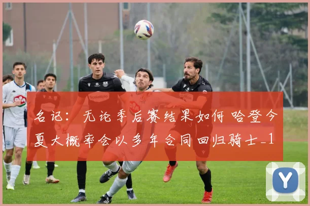 名记：无论季后赛结果如何 哈登今夏大概率会以多年合同回归骑士_1