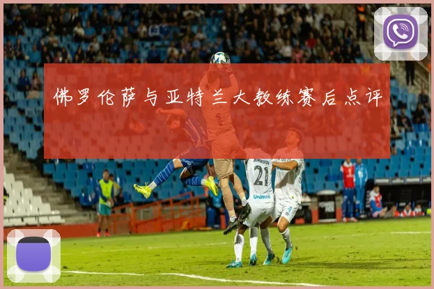 佛罗伦萨与亚特兰大教练赛后点评