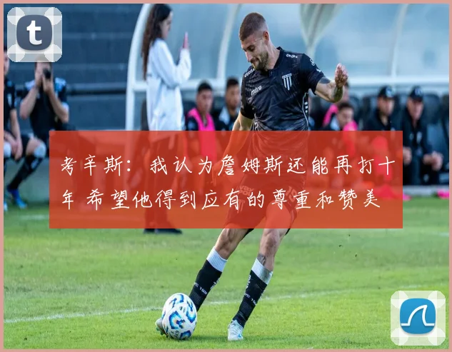 考辛斯：我认为詹姆斯还能再打十年 希望他得到应有的尊重和赞美