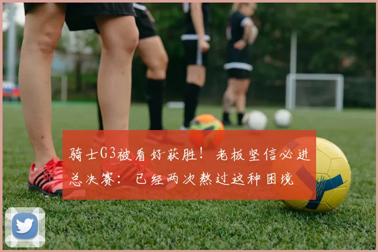 骑士G3被看好获胜！老板坚信必进总决赛：已经两次熬过这种困境