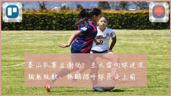 泰山队赛后谢场：王大雷向球迷深鞠躬致歉，韩鹏招呼球员走上前