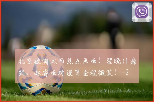 北京被淘汰两焦点画面！翟晓川痛哭，赵睿面对谩骂全程微笑！