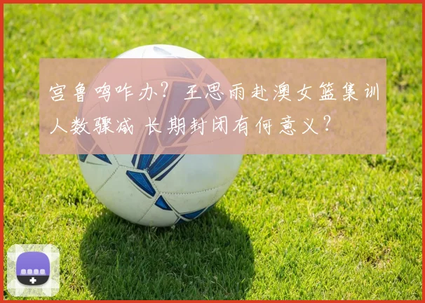宫鲁鸣咋办？王思雨赴澳女篮集训人数骤减 长期封闭有何意义？