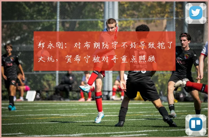郑永刚：对布朗防守不好导致挖了大坑，贺希宁被对手重点照顾