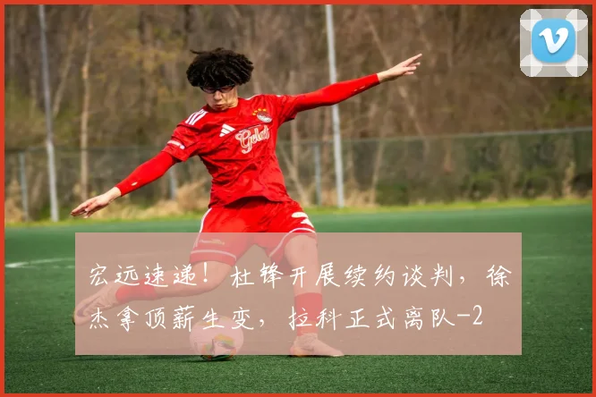 宏远速递!杜锋开展续约谈判,徐杰拿顶薪生变,拉科正式离队