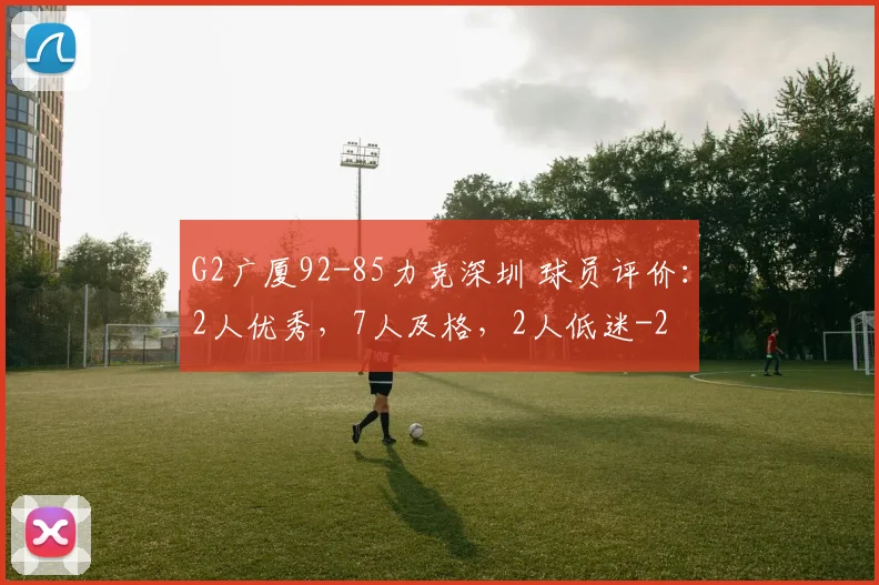 G2广厦92-85力克深圳 球员评价：2人优秀，7人及格，2人低迷