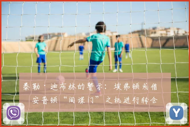 泰勒·迪布林的警示：埃弗顿或借南安普顿“间谍门”之机进行转会突袭