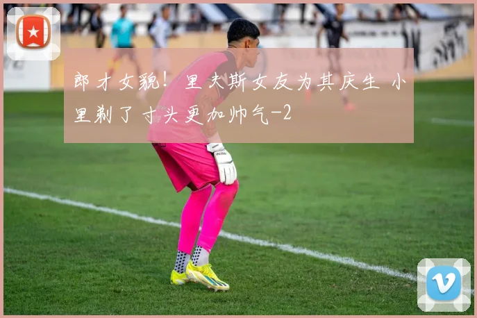 郎才女貌！里夫斯女友为其庆生 小里剃了寸头更加帅气