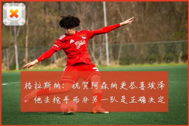 格拉斯纳：祝贺阿森纳更恭喜埃泽，他去枪手而非另一队是正确决定