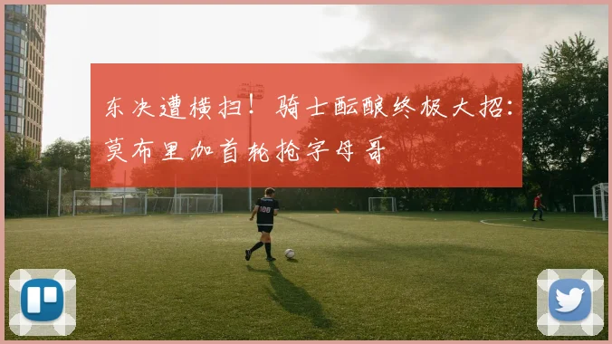 东决遭横扫！骑士酝酿终极大招：莫布里加首轮抢字母哥