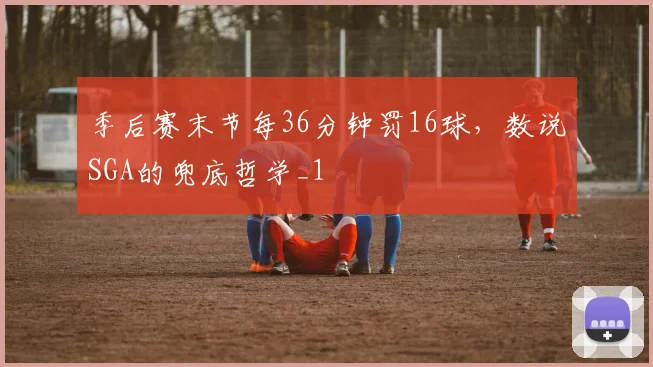 季后赛末节每36分钟罚16球，数说SGA的兜底哲学_1