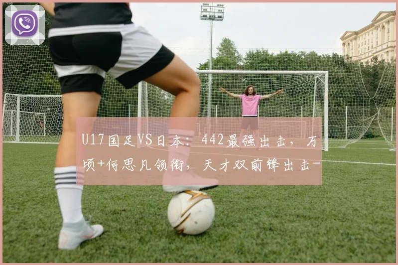 U17国足VS日本：442最强出击，万顷+何思凡领衔，天才双前锋出击
