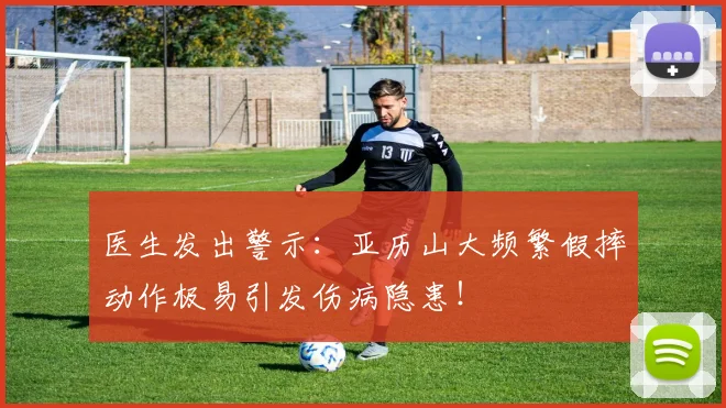 医生发出警示：亚历山大频繁假摔动作极易引发伤病隐患！